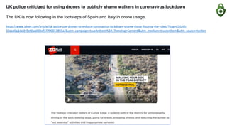 UK police criticized for using drones to publicly shame walkers in coronavirus lockdown
The UK is now following in the footsteps of Spain and Italy in drone usage.
https://www.zdnet.com/article/uk-police-use-drones-to-enforce-coronavirus-lockdown-shame-those-flouting-the-rules/?ftag=COS-05-
10aaa0g&taid=5e80aa005ef37700017855a2&utm_campaign=trueAnthem%3A+Trending+Content&utm_medium=trueAnthem&utm_source=twitter
 