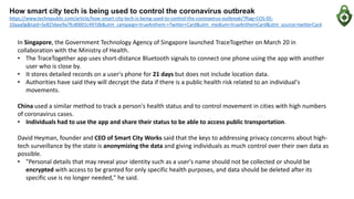 How smart city tech is being used to control the coronavirus outbreak
https://www.techrepublic.com/article/how-smart-city-tech-is-being-used-to-control-the-coronavirus-outbreak/?ftag=COS-05-
10aaa0g&taid=5e8256ee9a7fcd0001c497db&utm_campaign=trueAnthem:+Twitter+Card&utm_medium=trueAnthemCard&utm_source=twitterCard
In Singapore, the Government Technology Agency of Singapore launched TraceTogether on March 20 in
collaboration with the Ministry of Health.
• The TraceTogether app uses short-distance Bluetooth signals to connect one phone using the app with another
user who is close by.
• It stores detailed records on a user's phone for 21 days but does not include location data.
• Authorities have said they will decrypt the data if there is a public health risk related to an individual's
movements.
China used a similar method to track a person's health status and to control movement in cities with high numbers
of coronavirus cases.
• Individuals had to use the app and share their status to be able to access public transportation.
David Heyman, founder and CEO of Smart City Works said that the keys to addressing privacy concerns about high-
tech surveillance by the state is anonymizing the data and giving individuals as much control over their own data as
possible.
• "Personal details that may reveal your identity such as a user's name should not be collected or should be
encrypted with access to be granted for only specific health purposes, and data should be deleted after its
specific use is no longer needed," he said.
 