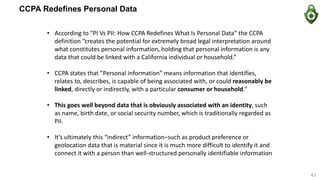 CCPA Redefines Personal Data
• According to “PI Vs PII: How CCPA Redefines What Is Personal Data” the CCPA
definition “creates the potential for extremely broad legal interpretation around
what constitutes personal information, holding that personal information is any
data that could be linked with a California individual or household.”
• CCPA states that ”Personal information” means information that identifies,
relates to, describes, is capable of being associated with, or could reasonably be
linked, directly or indirectly, with a particular consumer or household.“
• This goes well beyond data that is obviously associated with an identity, such
as name, birth date, or social security number, which is traditionally regarded as
PII.
• It’s ultimately this “indirect” information–such as product preference or
geolocation data that is material since it is much more difficult to identify it and
connect it with a person than well-structured personally identifiable information
43
 
