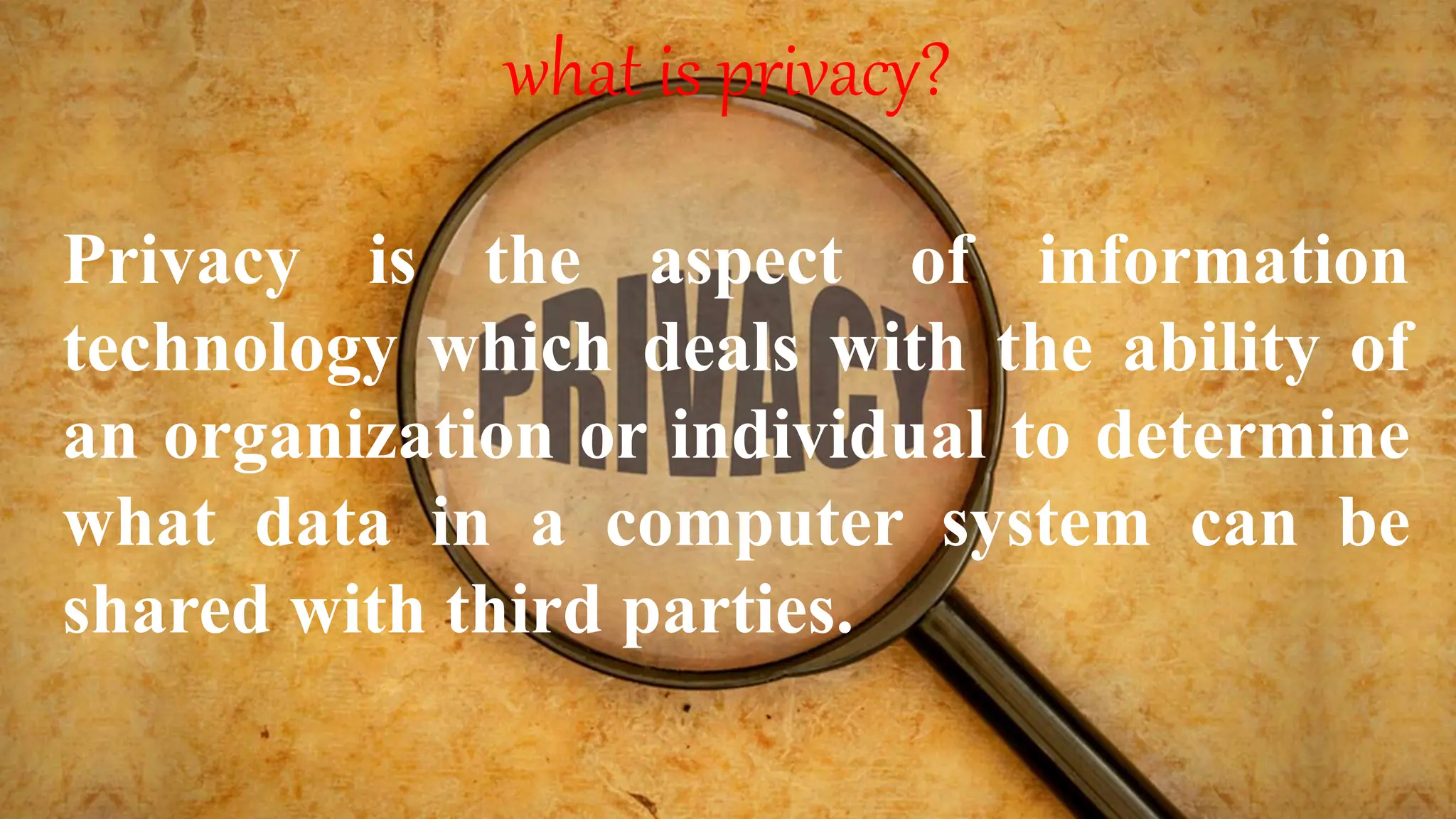 what is privacy?
Privacy is the aspect of information
technology which deals with the ability of
an organization or individual to determine
what data in a computer system can be
shared with third parties.
 
