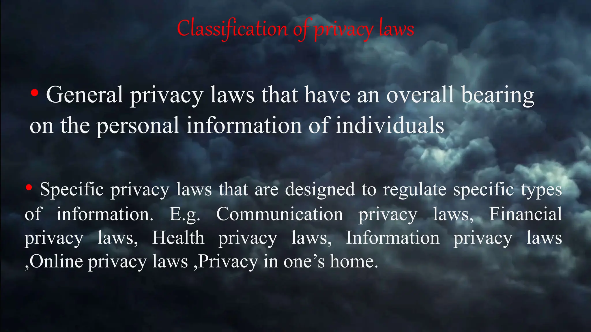 Classification of privacy laws
• General privacy laws that have an overall bearing
on the personal information of individuals
• Specific privacy laws that are designed to regulate specific types
of information. E.g. Communication privacy laws, Financial
privacy laws, Health privacy laws, Information privacy laws
,Online privacy laws ,Privacy in one’s home.
 