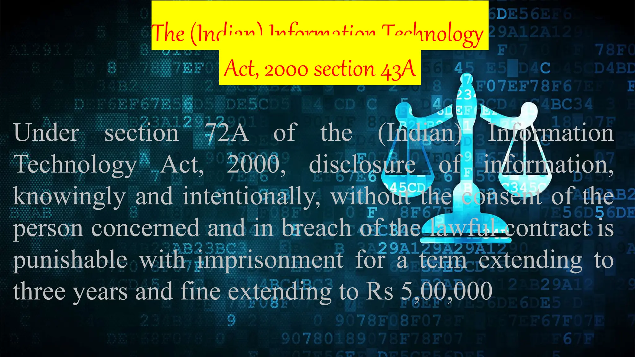 The (Indian) Information Technology
Act, 2000 section 43A
Under section 72A of the (Indian) Information
Technology Act, 2000, disclosure of information,
knowingly and intentionally, without the consent of the
person concerned and in breach of the lawful contract is
punishable with imprisonment for a term extending to
three years and fine extending to Rs 5,00,000
 