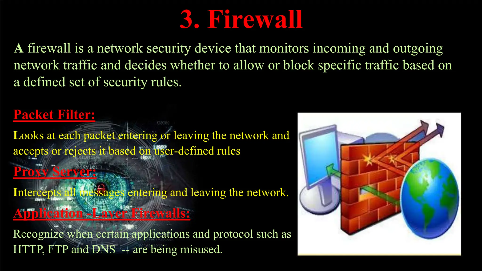 3. Firewall
Packet Filter:
Looks at each packet entering or leaving the network and
accepts or rejects it based on user-defined rules
Proxy Server:
Intercepts all messages entering and leaving the network.
Application -Layer Firewalls:
Recognize when certain applications and protocol such as
HTTP, FTP and DNS -- are being misused.
A firewall is a network security device that monitors incoming and outgoing
network traffic and decides whether to allow or block specific traffic based on
a defined set of security rules.
 
