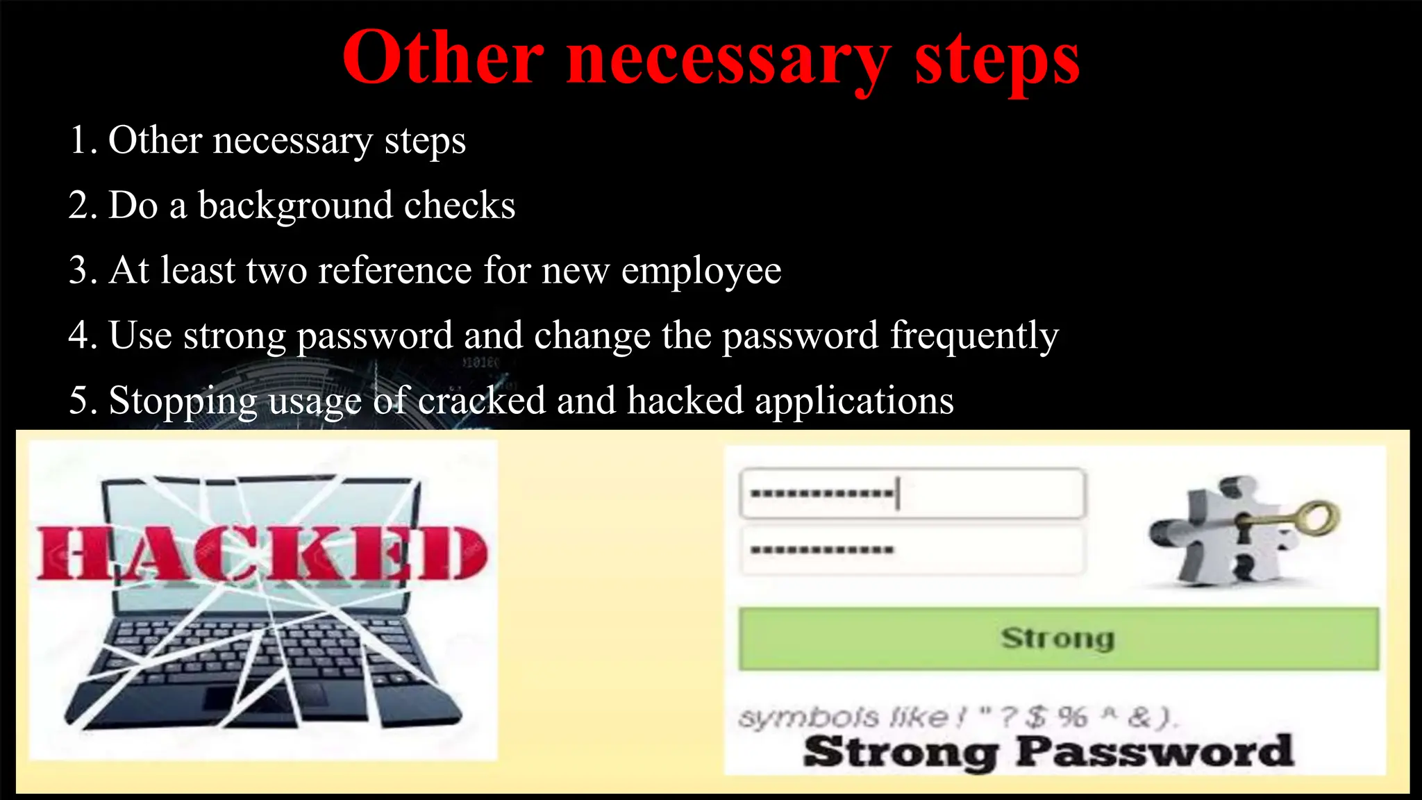 Other necessary steps
1. Other necessary steps
2. Do a background checks
3. At least two reference for new employee
4. Use strong password and change the password frequently
5. Stopping usage of cracked and hacked applications
 
