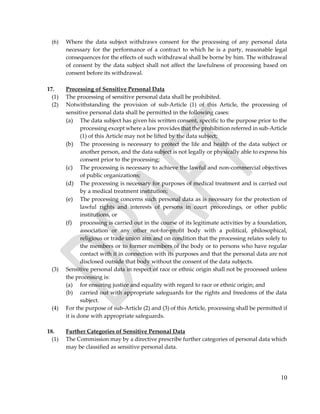 10
(6) Where the data subject withdraws consent for the processing of any personal data
necessary for the performance of a contract to which he is a party, reasonable legal
consequences for the effects of such withdrawal shall be borne by him. The withdrawal
of consent by the data subject shall not affect the lawfulness of processing based on
consent before its withdrawal.
17. Processing of Sensitive Personal Data
(1) The processing of sensitive personal data shall be prohibited.
(2) Notwithstanding the provision of sub-Article (1) of this Article, the processing of
sensitive personal data shall be permitted in the following cases:
(a) The data subject has given his written consent, specific to the purpose prior to the
processing except where a law provides that the prohibition referred in sub-Article
(1) of this Article may not be lifted by the data subject;
(b) The processing is necessary to protect the life and health of the data subject or
another person, and the data subject is not legally or physically able to express his
consent prior to the processing;
(c) The processing is necessary to achieve the lawful and non-commercial objectives
of public organizations;
(d) The processing is necessary for purposes of medical treatment and is carried out
by a medical treatment institution;
(e) The processing concerns such personal data as is necessary for the protection of
lawful rights and interests of persons in court proceedings, or other public
institutions, or
(f) processing is carried out in the course of its legitimate activities by a foundation,
association or any other not-for-profit body with a political, philosophical,
religious or trade union aim and on condition that the processing relates solely to
the members or to former members of the body or to persons who have regular
contact with it in connection with its purposes and that the personal data are not
disclosed outside that body without the consent of the data subjects.
(3) Sensitive personal data in respect of race or ethnic origin shall not be processed unless
the processing is:
(a) for ensuring justice and equality with regard to race or ethnic origin; and
(b) carried out with appropriate safeguards for the rights and freedoms of the data
subject.
(4) For the purpose of sub-Article (2) and (3) of this Article, processing shall be permitted if
it is done with appropriate safeguards.
18. Further Categories of Sensitive Personal Data
(1) The Commission may by a directive prescribe further categories of personal data which
may be classified as sensitive personal data.
 