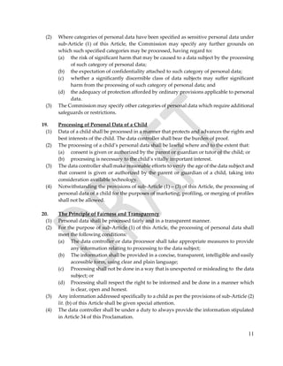 11
(2) Where categories of personal data have been specified as sensitive personal data under
sub-Article (1) of this Article, the Commission may specify any further grounds on
which such specified categories may be processed, having regard to:
(a) the risk of significant harm that may be caused to a data subject by the processing
of such category of personal data;
(b) the expectation of confidentiality attached to such category of personal data;
(c) whether a significantly discernible class of data subjects may suffer significant
harm from the processing of such category of personal data; and
(d) the adequacy of protection afforded by ordinary provisions applicable to personal
data.
(3) The Commission may specify other categories of personal data which require additional
safeguards or restrictions.
19. Processing of Personal Data of a Child
(1) Data of a child shall be processed in a manner that protects and advances the rights and
best interests of the child. The data controller shall bear the burden of proof.
(2) The processing of a child’s personal data shall be lawful where and to the extent that:
(a) consent is given or authorized by the parent or guardian or tutor of the child; or
(b) processing is necessary to the child’s vitally important interest.
(3) The data controller shall make reasonable efforts to verify the age of the data subject and
that consent is given or authorized by the parent or guardian of a child, taking into
consideration available technology.
(4) Notwithstanding the provisions of sub-Article (1) – (3) of this Article, the processing of
personal data of a child for the purposes of marketing, profiling, or merging of profiles
shall not be allowed.
20. The Principle of Fairness and Transparency
(1) Personal data shall be processed fairly and in a transparent manner.
(2) For the purpose of sub-Article (1) of this Article, the processing of personal data shall
meet the following conditions:
(a) The data controller or data processor shall take appropriate measures to provide
any information relating to processing to the data subject;
(b) The information shall be provided in a concise, transparent, intelligible and easily
accessible form, using clear and plain language;
(c) Processing shall not be done in a way that is unexpected or misleading to the data
subject; or
(d) Processing shall respect the right to be informed and be done in a manner which
is clear, open and honest.
(3) Any information addressed specifically to a child as per the provisions of sub-Article (2)
lit. (b) of this Article shall be given special attention.
(4) The data controller shall be under a duty to always provide the information stipulated
in Article 34 of this Proclamation.
 
