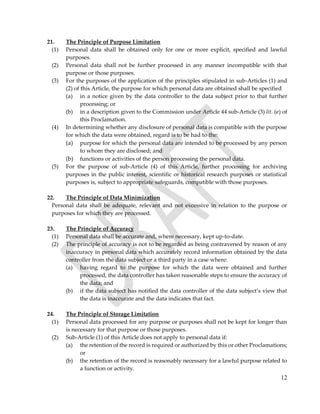 12
21. The Principle of Purpose Limitation
(1) Personal data shall be obtained only for one or more explicit, specified and lawful
purposes.
(2) Personal data shall not be further processed in any manner incompatible with that
purpose or those purposes.
(3) For the purposes of the application of the principles stipulated in sub-Articles (1) and
(2) of this Article, the purpose for which personal data are obtained shall be specified
(a) in a notice given by the data controller to the data subject prior to that further
processing; or
(b) in a description given to the Commission under Article 44 sub-Article (3) lit. (e) of
this Proclamation.
(4) In determining whether any disclosure of personal data is compatible with the purpose
for which the data were obtained, regard is to be had to the:
(a) purpose for which the personal data are intended to be processed by any person
to whom they are disclosed; and
(b) functions or activities of the person processing the personal data.
(5) For the purpose of sub-Article (4) of this Article, further processing for archiving
purposes in the public interest, scientific or historical research purposes or statistical
purposes is, subject to appropriate safeguards, compatible with those purposes.
22. The Principle of Data Minimization
Personal data shall be adequate, relevant and not excessive in relation to the purpose or
purposes for which they are processed.
23. The Principle of Accuracy
(1) Personal data shall be accurate and, where necessary, kept up-to-date.
(2) The principle of accuracy is not to be regarded as being contravened by reason of any
inaccuracy in personal data which accurately record information obtained by the data
controller from the data subject or a third party in a case where:
(a) having regard to the purpose for which the data were obtained and further
processed, the data controller has taken reasonable steps to ensure the accuracy of
the data; and
(b) if the data subject has notified the data controller of the data subject’s view that
the data is inaccurate and the data indicates that fact.
24. The Principle of Storage Limitation
(1) Personal data processed for any purpose or purposes shall not be kept for longer than
is necessary for that purpose or those purposes.
(2) Sub-Article (1) of this Article does not apply to personal data if:
(a) the retention of the record is required or authorized by this or other Proclamations;
or
(b) the retention of the record is reasonably necessary for a lawful purpose related to
a function or activity.
 