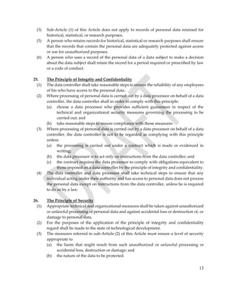 13
(3) Sub-Article (1) of this Article does not apply to records of personal data retained for
historical, statistical, or research purposes.
(5) A person who retains records for historical, statistical or research purposes shall ensure
that the records that contain the personal data are adequately protected against access
or use for unauthorized purposes.
(6) A person who uses a record of the personal data of a data subject to make a decision
about the data subject shall retain the record for a period required or prescribed by law
or a code of conduct.
25. The Principle of Integrity and Confidentiality
(1) The data controller shall take reasonable steps to ensure the reliability of any employees
of his who have access to the personal data.
(2) Where processing of personal data is carried out by a data processor on behalf of a data
controller, the data controller shall in order to comply with this principle:
(a) choose a data processor who provides sufficient guarantees in respect of the
technical and organizational security measures governing the processing to be
carried out; and
(b) take reasonable steps to ensure compliance with those measures.
(3) Where processing of personal data is carried out by a data processor on behalf of a data
controller, the data controller is not to be regarded as complying with this principle
unless:
(a) the processing is carried out under a contract which is made or evidenced in
writing;
(b) the data processor is to act only on instructions from the data controller; and
(c) the contract requires the data processor to comply with obligations equivalent to
those imposed on a data controller by the principle of integrity and confidentiality.
(4) The data controller and data processor shall take technical steps to ensure that any
individual acting under their authority and has access to personal data does not process
the personal data except on instructions from the data controller, unless he is required
to do so by a law.
26. The Principle of Security
(1) Appropriate technical and organizational measures shall be taken against unauthorized
or unlawful processing of personal data and against accidental loss or destruction of, or
damage to personal data.
(2) For the purposes of the application of the principle of integrity and confidentiality
regard shall be made to the state of technological development.
(3) The measures referred in sub-Article (2) of this Article must ensure a level of security
appropriate to
(a) the harm that might result from such unauthorized or unlawful processing or
accidental loss, destruction or damage; and
(b) the nature of the data to be protected.
 