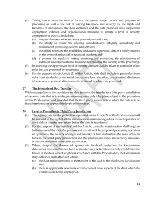 14
(4) Taking into account the state of the art, the nature, scope, context and purposes of
processing as well as the risk of varying likelihood and severity for the rights and
freedoms of individuals, the data controller and the data processor shall implement
appropriate technical and organizational measures to ensure a level of security
appropriate to the risk, including:
(a) the pseudonymization and encryption of personal data;
(b) the ability to ensure the ongoing confidentiality, integrity, availability and
resilience of processing systems and services;
(c) the ability to restore the availability and access to personal data in a timely manner
in the event of a physical or technical incident; and
(d) a process for regularly testing, assessing and evaluating the effectiveness of
technical and organizational measures for ensuring the security of the processing.
(5) In assessing the appropriate level of security account shall be taken in particular of the
risks that are presented by processing.
(6) For the purpose of sub-Article (5) of this Article, risks shall include in particular those
risks from accidental or unlawful destruction, loss, alteration, unauthorized disclosure
of, or access to personal data transmitted, stored or otherwise processed.
27. The Principle of Data Transfer
Without prejudice to the provisions on data transfer, the transfer to a third party jurisdiction
of personal data that is to undergo processing may only take place subject to the provisions
of this Proclamation and provided that the third party jurisdiction to which the data is to be
transferred ensures appropriate levels of protection.
28. Level of Protection in Third Party Jurisdiction
(1) The appropriate level of protection stipulated under Article 27 of this Proclamation shall
be assessed in the light of all the circumstances surrounding a data transfer operation or
a set of data transfer operations before the data is transferred.
(2) For the purpose of sub-Article (1) of this Article, particular consideration shall be given
to the nature of the data, the purpose and duration of the proposed processing operation
or operations, the country of origin and country of final destination, the rules of law in
force in the third party jurisdiction and the professional rules and security measures
which are complied within that jurisdiction.
(3) Where, despite the absence of appropriate levels of protection, the Commission
determines that some limited form of transfer may be facilitated which would limit the
breach of the data subject’s rights in accordance with this Proclamation, the Commission
may authorize such a transfer where:
(a) the data subject consents to the transfer of the data to the third party jurisdiction;
and
(b) there is appropriate severance or reduction of those aspects of the data which the
Commission deems appropriate.
 