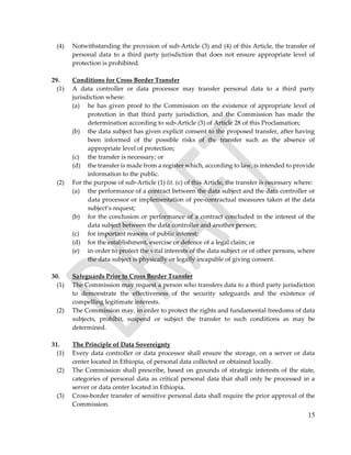 15
(4) Notwithstanding the provision of sub-Article (3) and (4) of this Article, the transfer of
personal data to a third party jurisdiction that does not ensure appropriate level of
protection is prohibited.
29. Conditions for Cross Border Transfer
(1) A data controller or data processor may transfer personal data to a third party
jurisdiction where:
(a) he has given proof to the Commission on the existence of appropriate level of
protection in that third party jurisdiction, and the Commission has made the
determination according to sub-Article (3) of Article 28 of this Proclamation;
(b) the data subject has given explicit consent to the proposed transfer, after having
been informed of the possible risks of the transfer such as the absence of
appropriate level of protection;
(c) the transfer is necessary; or
(d) the transfer is made from a register which, according to law, is intended to provide
information to the public.
(2) For the purpose of sub-Article (1) lit. (c) of this Article, the transfer is necessary where:
(a) the performance of a contract between the data subject and the data controller or
data processor or implementation of pre-contractual measures taken at the data
subject’s request;
(b) for the conclusion or performance of a contract concluded in the interest of the
data subject between the data controller and another person;
(c) for important reasons of public interest;
(d) for the establishment, exercise or defence of a legal claim; or
(e) in order to protect the vital interests of the data subject or of other persons, where
the data subject is physically or legally incapable of giving consent.
30. Safeguards Prior to Cross Border Transfer
(1) The Commission may request a person who transfers data to a third party jurisdiction
to demonstrate the effectiveness of the security safeguards and the existence of
compelling legitimate interests.
(2) The Commission may, in order to protect the rights and fundamental freedoms of data
subjects, prohibit, suspend or subject the transfer to such conditions as may be
determined.
31. The Principle of Data Sovereignty
(1) Every data controller or data processor shall ensure the storage, on a server or data
center located in Ethiopia, of personal data collected or obtained locally.
(2) The Commission shall prescribe, based on grounds of strategic interests of the state,
categories of personal data as critical personal data that shall only be processed in a
server or data center located in Ethiopia.
(3) Cross-border transfer of sensitive personal data shall require the prior approval of the
Commission.
 