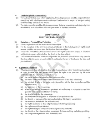 16
32. The Principle of Accountability
(1) The data controller and, where applicable, the data processor, shall be responsible for
complying with all obligations set out in this Proclamation in respect of any processing
undertaken by him or on his behalf.
(2) The data controller shall be able to demonstrate that any processing undertaken by it or
on its behalf is in accordance with the provisions of this Proclamation.
CHAPTER FOUR
RIGHTS OF DATA SUBJECTS
33. Duration of Personal Data Protection
(1) Privacy rights survive the death of the data subject.
(2) For the execution of the provision of sub-Articles (1) of this Article, privacy rights shall
remain valid for ten years after the death of the data subject.
(3) The lawful heir of the data subject may invoke the rights of the data subject at any time
within the ten years which follow the death of the data subject.
(4) The consent of the lawful heir is not required if the processed personal data only contain
the data subject's name, sex, date of birth and death, the fact of death, and the time and
place of burial.
34. Right to be Informed
(1) Where personal data relating to a data subject are collected either from the data subject
or other sources, the data subject shall have the right to be provided by the data
controller with the following information:
(a) the name and contact details of the data controller;
(b) the name and contact details of the representative of the data controller;
(c) the contact details of the data protection officer of the data controller and his
representative;
(d) the purposes of the processing;
(e) whether providing answers to questions are voluntary or compulsory and the
possible consequences of failure to reply;
(f) the lawful basis for the processing;
(g) the recipients or categories of recipients of the personal data;
(h) the details of transfers of the personal data to a third party jurisdiction;
(i) the retention periods for the personal data;
(j) the rights available to data subjects in respect of the processing;
(k) the right to withdraw consent;
(l) the right to lodge a complaint with a supervisory authority;
(m) the details of the existence of an automated decision-making, including profiling;
(n) the categories of personal data processed; and
 