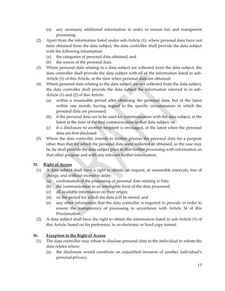 17
(o) any necessary additional information in order to ensure fair and transparent
processing.
(2) Apart from the information listed under sub-Article (1), where personal data have not
been obtained from the data subject, the data controller shall provide the data subject
with the following information:
(a) the categories of personal data obtained; and
(b) the source of the personal data.
(3) Where personal data relating to a data subject are collected from the data subject, the
data controller shall provide the data subject with all of the information listed in sub-
Article (1) of this Article, at the time when personal data are obtained.
(4) Where personal data relating to the data subject are not collected from the data subject,
the data controller shall provide the data subject the information referred to in sub-
Article (1) and (2) of this Article:
(a) within a reasonable period after obtaining the personal data, but at the latest
within one month, having regard to the specific circumstances in which the
personal data are processed;
(b) if the personal data are to be used for communication with the data subject, at the
latest at the time of the first communication to that data subject; or
(c) if a disclosure to another recipient is envisaged, at the latest when the personal
data are first disclosed.
(5) Where the data controller intends to further process the personal data for a purpose
other than that for which the personal data were collected or obtained, as the case may
be, he shall provide the data subject prior to that further processing with information on
that other purpose and with any relevant further information.
35. Right of Access
(1) A data subject shall have a right to obtain, on request, at reasonable intervals, free of
charge, and without excessive delay:
(a) confirmation of the processing of personal data relating to him;
(b) the communication in an intelligible form of the data processed;
(c) all available information on their origin;
(d) on the period for which the data will be stored; and
(e) any other information that the data controller is required to provide in order to
ensure the transparency of processing in accordance with Article 34 of this
Proclamation.
(2) A data subject shall have the right to obtain the information listed in sub-Article (1) of
this Article, based on his preference, in an electronic or hard copy format.
36. Exception to the Right of Access
(1) The data controller may refuse to disclose personal data to the individual to whom the
data relates where:
(a) the disclosure would constitute an unjustified invasion of another individual’s
personal privacy;
 