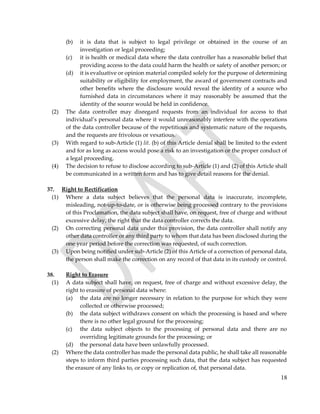 18
(b) it is data that is subject to legal privilege or obtained in the course of an
investigation or legal proceeding;
(c) it is health or medical data where the data controller has a reasonable belief that
providing access to the data could harm the health or safety of another person; or
(d) it is evaluative or opinion material compiled solely for the purpose of determining
suitability or eligibility for employment, the award of government contracts and
other benefits where the disclosure would reveal the identity of a source who
furnished data in circumstances where it may reasonably be assumed that the
identity of the source would be held in confidence.
(2) The data controller may disregard requests from an individual for access to that
individual’s personal data where it would unreasonably interfere with the operations
of the data controller because of the repetitious and systematic nature of the requests,
and the requests are frivolous or vexatious.
(3) With regard to sub-Article (1) lit. (b) of this Article denial shall be limited to the extent
and for as long as access would pose a risk to an investigation or the proper conduct of
a legal proceeding.
(4) The decision to refuse to disclose according to sub-Article (1) and (2) of this Article shall
be communicated in a written form and has to give detail reasons for the denial.
37. Right to Rectification
(1) Where a data subject believes that the personal data is inaccurate, incomplete,
misleading, not-up-to-date, or is otherwise being processed contrary to the provisions
of this Proclamation, the data subject shall have, on request, free of charge and without
excessive delay, the right that the data controller corrects the data.
(2) On correcting personal data under this provision, the data controller shall notify any
other data controller or any third party to whom that data has been disclosed during the
one year period before the correction was requested, of such correction.
(3) Upon being notified under sub-Article (2) of this Article of a correction of personal data,
the person shall make the correction on any record of that data in its custody or control.
38. Right to Erasure
(1) A data subject shall have, on request, free of charge and without excessive delay, the
right to erasure of personal data where:
(a) the data are no longer necessary in relation to the purpose for which they were
collected or otherwise processed;
(b) the data subject withdraws consent on which the processing is based and where
there is no other legal ground for the processing;
(c) the data subject objects to the processing of personal data and there are no
overriding legitimate grounds for the processing; or
(d) the personal data have been unlawfully processed.
(2) Where the data controller has made the personal data public, he shall take all reasonable
steps to inform third parties processing such data, that the data subject has requested
the erasure of any links to, or copy or replication of, that personal data.
 