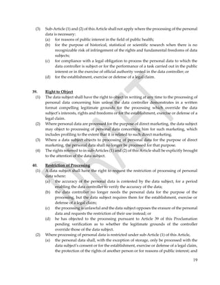 19
(3) Sub-Article (1) and (2) of this Article shall not apply where the processing of the personal
data is necessary:
(a) for reasons of public interest in the field of public health;
(b) for the purpose of historical, statistical or scientific research when there is no
recognizable risk of infringement of the rights and fundamental freedoms of data
subjects;
(c) for compliance with a legal obligation to process the personal data to which the
data controller is subject or for the performance of a task carried out in the public
interest or in the exercise of official authority vested in the data controller; or
(d) for the establishment, exercise or defense of a legal claim.
39. Right to Object
(1) The data subject shall have the right to object in writing at any time to the processing of
personal data concerning him unless the data controller demonstrates in a written
format compelling legitimate grounds for the processing which override the data
subject’s interests, rights and freedoms or for the establishment, exercise or defense of a
legal claim.
(2) Where personal data are processed for the purpose of direct marketing, the data subject
may object to processing of personal data concerning him for such marketing, which
includes profiling to the extent that it is related to such direct marketing.
(3) Where a data subject objects to processing of personal data for the purpose of direct
marketing, the personal data shall no longer be processed for that purpose.
(4) The rights referred to in sub-Articles (1) and (2) of this Article shall be explicitly brought
to the attention of the data subject.
40. Restriction of Processing
(1) A data subject shall have the right to request the restriction of processing of personal
data where:
(a) the accuracy of the personal data is contested by the data subject, for a period
enabling the data controller to verify the accuracy of the data;
(b) the data controller no longer needs the personal data for the purpose of the
processing, but the data subject requires them for the establishment, exercise or
defense of a legal claim;
(c) the processing is unlawful and the data subject opposes the erasure of the personal
data and requests the restriction of their use instead; or
(d) he has objected to the processing pursuant to Article 39 of this Proclamation
pending verification as to whether the legitimate grounds of the controller
override those of the data subject.
(2) Where processing of personal data is restricted under sub-Article (1) of this Article,
(a) the personal data shall, with the exception of storage, only be processed with the
data subject’s consent or for the establishment, exercise or defense of a legal claim,
the protection of the rights of another person or for reasons of public interest; and
 