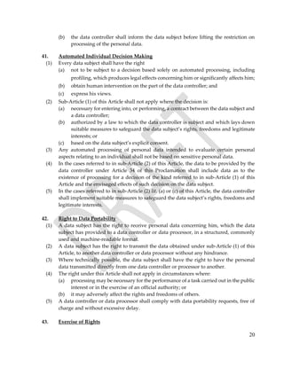 20
(b) the data controller shall inform the data subject before lifting the restriction on
processing of the personal data.
41. Automated Individual Decision Making
(1) Every data subject shall have the right
(a) not to be subject to a decision based solely on automated processing, including
profiling, which produces legal effects concerning him or significantly affects him;
(b) obtain human intervention on the part of the data controller; and
(c) express his views.
(2) Sub-Article (1) of this Article shall not apply where the decision is:
(a) necessary for entering into, or performing, a contract between the data subject and
a data controller;
(b) authorized by a law to which the data controller is subject and which lays down
suitable measures to safeguard the data subject’s rights, freedoms and legitimate
interests; or
(c) based on the data subject’s explicit consent.
(3) Any automated processing of personal data intended to evaluate certain personal
aspects relating to an individual shall not be based on sensitive personal data.
(4) In the cases referred to in sub-Article (2) of this Article, the data to be provided by the
data controller under Article 34 of this Proclamation shall include data as to the
existence of processing for a decision of the kind referred to in sub-Article (1) of this
Article and the envisaged effects of such decision on the data subject.
(5) In the cases referred to in sub-Article (2) lit. (a) or (c) of this Article, the data controller
shall implement suitable measures to safeguard the data subject’s rights, freedoms and
legitimate interests.
42. Right to Data Portability
(1) A data subject has the right to receive personal data concerning him, which the data
subject has provided to a data controller or data processor, in a structured, commonly
used and machine-readable format.
(2) A data subject has the right to transmit the data obtained under sub-Article (1) of this
Article, to another data controller or data processor without any hindrance.
(3) Where technically possible, the data subject shall have the right to have the personal
data transmitted directly from one data controller or processor to another.
(4) The right under this Article shall not apply in circumstances where:
(a) processing may be necessary for the performance of a task carried out in the public
interest or in the exercise of an official authority; or
(b) it may adversely affect the rights and freedoms of others.
(5) A data controller or data processor shall comply with data portability requests, free of
charge and without excessive delay.
43. Exercise of Rights
 