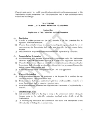 21
Where the data subject is a child, incapable of exercising the rights as enumerated in this
Proclamation, the provisions of the Civil Code on guardian, tutor or legal administrator shall
be applicable accordingly.
CHAPTER FIVE
DATA CONTROLLERS AND DATA PROCESSORS
Section One
Registration of Data Controllers and Data Processors
44. Registration
(1) In order to process personal data the data controller or the data processor shall be
registered with the Commission.
(2) Where a data controller or data processor intends to process personal data for two or
more purposes, the Commission shall make separate entries for each purpose in the
Register.
(3) The Commission may determine the requirements for registration by a directive.
45. Power to Refuse Registration
(1) The Commission shall not grant an application for registration under this Proclamation
where the particulars provided for inclusion in an entry in the Register are insufficient.
(2) Where the Commission refuses an application for registration as a data controller, the
Commission shall inform the applicant in writing within fourteen days of its decision
and the reasons for the refusal, and
(3) A refusal of an application for registration is not a bar to re-application.
46. Effects of Registration
(1) The Commission shall enter the application in the Register if it is satisfied that the
conditions required for registration are met.
(2) The Commission shall issue a certificate of registration which is valid for a period of two
years; the certificate shall be renewed every two years.
(3) The Commission may determine the requirements for certificate of registration by a
directive.
47. Duty to Notify Change
(1) Data controllers shall have the duty to notify to the Commission matters relating to
changes made to the registrable particulars stipulated under Article 46 of this
Proclamation.
(2) On receiving any notification, the Commission shall make such amendments of the
relevant entry in the Register as are necessary.
 