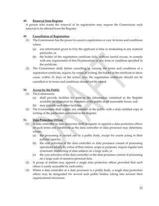 22
48. Removal from Register
A person who wants the removal of its registration may request the Commission such
removal to be effected from the Register.
49. Cancellation of Registration
(1) The Commission has the power to cancel a registration or vary its terms and conditions
where
(a) any information given to it by the applicant is false or misleading in any material
particular; or
(b) the holder of the registration certificate fails, without lawful excuse, to comply
with any requirement of this Proclamation; or any term or condition specified in
the certificate.
(2) The Commission shall, before cancelling or varying the terms and conditions of a
registration certificate, require, by notice in writing, the holder of the certificate to show
cause, within 21 days of the notice, why the registration certificate should not be
cancelled or its terms and conditions should not be varied.
50. Access by the Public
(1) The Commission:
(a) shall provide facilities for making the information contained in the Register
available for inspection by members of the public at all reasonable hours; and
(b) may provide such other facilities.
(2) The Commission shall supply any member of the public with a duly certified copy in
writing of the particulars contained in the Register.
51. Data Protection Officer
(1) A data controller or data processor shall designate or appoint a data protection officer
on such terms and conditions as the data controller or data processor may determine,
where:
(a) the processing is carried out by a public body, except for courts acting in their
judicial capacity;
(b) the core activities of the data controller or data processor consist of processing
operations which, by virtue of their nature, scope or purposes, require regular and
systematic monitoring of data subjects on a large scale; or
(c) the core activities of the data controller or the data processor consist of processing
on a large scale of sensitive personal data.
(2) A group of entities may appoint a single data protection officer provided that such
officer is easily accessible by each entity.
(3) Where a data controller or a data processor is a public body, a single data protection
officer may be designated for several such public bodies, taking into account their
organizational structures.
 
