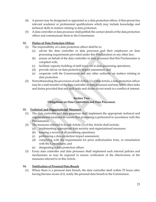 23
(4) A person may be designated or appointed as a data protection officer, if that person has
relevant academic or professional qualifications which may include knowledge and
technical skills in matters relating to data protection.
(5) A data controller or data processor shall publish the contact details of the data protection
officer and communicate them to the Commission.
52. Duties of Data Protection Officer
(1) The responsibility of a data protection officer shall be to:
(a) advise the data controller or data processor and their employees on data
processing requirements provided under this Proclamation or any other law;
(b) ensure on behalf of the data controller or data processor that this Proclamation is
complied with;
(c) facilitate capacity building of staff involved in data processing operations;
(d) provide advice on data protection impact assessment; and
(e) cooperate with the Commission and any other authority on matters relating to
data protection.
(2) Notwithstanding the provisions of sub-Article (1) of this Article, a data protection officer
may be a staff member of the data controller or data processor and may fulfill other tasks
and duties provided that any such tasks and duties do not result in a conflict of interest.
Section Two
Obligations on Data Controllers and Data Processors
53. Technical and Organizational Measures
(1) The data controller and data processor shall implement the appropriate technical and
organizational measures to ensure that processing is performed in accordance with this
Proclamation.
(2) The measures referred to in sub-Article (1) of this Article shall include:
(a) implementing appropriate data security and organizational measures;
(b) keeping a record of all processing operations;
(c) performing a data protection impact assessment;
(d) complying with the requirements for prior authorization from, or consultation
with the Commission; and
(e) designating a data protection officer.
(3) Every data controller and data processor shall implement such internal policies and
mechanisms as may be required to ensure verification of the effectiveness of the
measures referred to in this Article.
54. Notification of Personal Data Breach
(1) Where there is a personal data breach, the data controller shall within 72 hours after
having become aware of it, notify the personal data breach to the Commission.
 