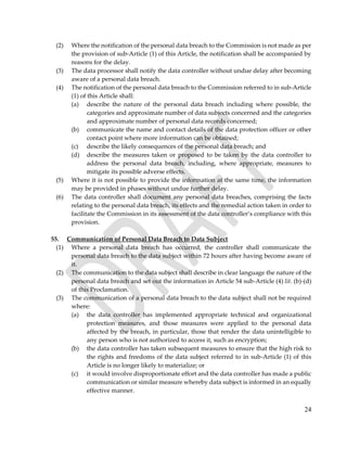 24
(2) Where the notification of the personal data breach to the Commission is not made as per
the provision of sub-Article (1) of this Article, the notification shall be accompanied by
reasons for the delay.
(3) The data processor shall notify the data controller without undue delay after becoming
aware of a personal data breach.
(4) The notification of the personal data breach to the Commission referred to in sub-Article
(1) of this Article shall:
(a) describe the nature of the personal data breach including where possible, the
categories and approximate number of data subjects concerned and the categories
and approximate number of personal data records concerned;
(b) communicate the name and contact details of the data protection officer or other
contact point where more information can be obtained;
(c) describe the likely consequences of the personal data breach; and
(d) describe the measures taken or proposed to be taken by the data controller to
address the personal data breach, including, where appropriate, measures to
mitigate its possible adverse effects.
(5) Where it is not possible to provide the information at the same time, the information
may be provided in phases without undue further delay.
(6) The data controller shall document any personal data breaches, comprising the facts
relating to the personal data breach, its effects and the remedial action taken in order to
facilitate the Commission in its assessment of the data controller’s compliance with this
provision.
55. Communication of Personal Data Breach to Data Subject
(1) Where a personal data breach has occurred, the controller shall communicate the
personal data breach to the data subject within 72 hours after having become aware of
it.
(2) The communication to the data subject shall describe in clear language the nature of the
personal data breach and set out the information in Article 54 sub-Article (4) lit. (b)-(d)
of this Proclamation.
(3) The communication of a personal data breach to the data subject shall not be required
where:
(a) the data controller has implemented appropriate technical and organizational
protection measures, and those measures were applied to the personal data
affected by the breach, in particular, those that render the data unintelligible to
any person who is not authorized to access it, such as encryption;
(b) the data controller has taken subsequent measures to ensure that the high risk to
the rights and freedoms of the data subject referred to in sub-Article (1) of this
Article is no longer likely to materialize; or
(c) it would involve disproportionate effort and the data controller has made a public
communication or similar measure whereby data subject is informed in an equally
effective manner.
 