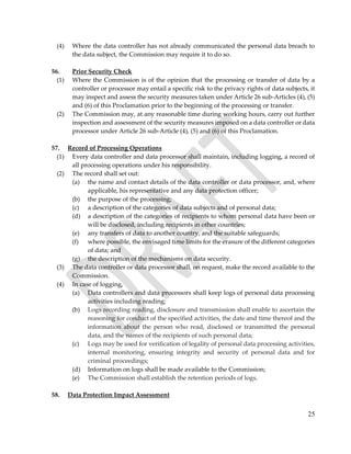 25
(4) Where the data controller has not already communicated the personal data breach to
the data subject, the Commission may require it to do so.
56. Prior Security Check
(1) Where the Commission is of the opinion that the processing or transfer of data by a
controller or processor may entail a specific risk to the privacy rights of data subjects, it
may inspect and assess the security measures taken under Article 26 sub-Articles (4), (5)
and (6) of this Proclamation prior to the beginning of the processing or transfer.
(2) The Commission may, at any reasonable time during working hours, carry out further
inspection and assessment of the security measures imposed on a data controller or data
processor under Article 26 sub-Article (4), (5) and (6) of this Proclamation.
57. Record of Processing Operations
(1) Every data controller and data processor shall maintain, including logging, a record of
all processing operations under his responsibility.
(2) The record shall set out:
(a) the name and contact details of the data controller or data processor, and, where
applicable, his representative and any data protection officer;
(b) the purpose of the processing;
(c) a description of the categories of data subjects and of personal data;
(d) a description of the categories of recipients to whom personal data have been or
will be disclosed, including recipients in other countries;
(e) any transfers of data to another country, and the suitable safeguards;
(f) where possible, the envisaged time limits for the erasure of the different categories
of data; and
(g) the description of the mechanisms on data security.
(3) The data controller or data processor shall, on request, make the record available to the
Commission.
(4) In case of logging,
(a) Data controllers and data processors shall keep logs of personal data processing
activities including reading;
(b) Logs recording reading, disclosure and transmission shall enable to ascertain the
reasoning for conduct of the specified activities, the date and time thereof and the
information about the person who read, disclosed or transmitted the personal
data, and the names of the recipients of such personal data;
(c) Logs may be used for verification of legality of personal data processing activities,
internal monitoring, ensuring integrity and security of personal data and for
criminal proceedings;
(d) Information on logs shall be made available to the Commission;
(e) The Commission shall establish the retention periods of logs.
58. Data Protection Impact Assessment
 