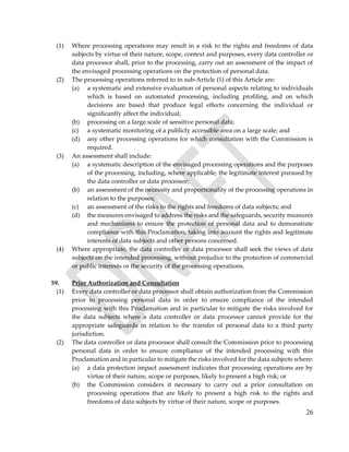 26
(1) Where processing operations may result in a risk to the rights and freedoms of data
subjects by virtue of their nature, scope, context and purposes, every data controller or
data processor shall, prior to the processing, carry out an assessment of the impact of
the envisaged processing operations on the protection of personal data.
(2) The processing operations referred to in sub-Article (1) of this Article are:
(a) a systematic and extensive evaluation of personal aspects relating to individuals
which is based on automated processing, including profiling, and on which
decisions are based that produce legal effects concerning the individual or
significantly affect the individual;
(b) processing on a large scale of sensitive personal data;
(c) a systematic monitoring of a publicly accessible area on a large scale; and
(d) any other processing operations for which consultation with the Commission is
required.
(3) An assessment shall include:
(a) a systematic description of the envisaged processing operations and the purposes
of the processing, including, where applicable, the legitimate interest pursued by
the data controller or data processor;
(b) an assessment of the necessity and proportionality of the processing operations in
relation to the purposes;
(c) an assessment of the risks to the rights and freedoms of data subjects; and
(d) the measures envisaged to address the risks and the safeguards, security measures
and mechanisms to ensure the protection of personal data and to demonstrate
compliance with this Proclamation, taking into account the rights and legitimate
interests of data subjects and other persons concerned.
(4) Where appropriate, the data controller or data processor shall seek the views of data
subjects on the intended processing, without prejudice to the protection of commercial
or public interests or the security of the processing operations.
59. Prior Authorization and Consultation
(1) Every data controller or data processor shall obtain authorization from the Commission
prior to processing personal data in order to ensure compliance of the intended
processing with this Proclamation and in particular to mitigate the risks involved for
the data subjects where a data controller or data processor cannot provide for the
appropriate safeguards in relation to the transfer of personal data to a third party
jurisdiction.
(2) The data controller or data processor shall consult the Commission prior to processing
personal data in order to ensure compliance of the intended processing with this
Proclamation and in particular to mitigate the risks involved for the data subjects where:
(a) a data protection impact assessment indicates that processing operations are by
virtue of their nature, scope or purposes, likely to present a high risk; or
(b) the Commission considers it necessary to carry out a prior consultation on
processing operations that are likely to present a high risk to the rights and
freedoms of data subjects by virtue of their nature, scope or purposes.
 