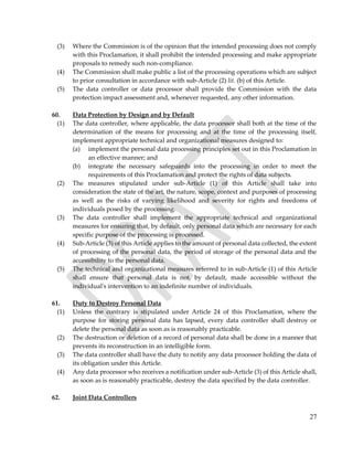27
(3) Where the Commission is of the opinion that the intended processing does not comply
with this Proclamation, it shall prohibit the intended processing and make appropriate
proposals to remedy such non-compliance.
(4) The Commission shall make public a list of the processing operations which are subject
to prior consultation in accordance with sub-Article (2) lit. (b) of this Article.
(5) The data controller or data processor shall provide the Commission with the data
protection impact assessment and, whenever requested, any other information.
60. Data Protection by Design and by Default
(1) The data controller, where applicable, the data processor shall both at the time of the
determination of the means for processing and at the time of the processing itself,
implement appropriate technical and organizational measures designed to:
(a) implement the personal data processing principles set out in this Proclamation in
an effective manner; and
(b) integrate the necessary safeguards into the processing in order to meet the
requirements of this Proclamation and protect the rights of data subjects.
(2) The measures stipulated under sub-Article (1) of this Article shall take into
consideration the state of the art, the nature, scope, context and purposes of processing
as well as the risks of varying likelihood and severity for rights and freedoms of
individuals posed by the processing.
(3) The data controller shall implement the appropriate technical and organizational
measures for ensuring that, by default, only personal data which are necessary for each
specific purpose of the processing is processed.
(4) Sub-Article (3) of this Article applies to the amount of personal data collected, the extent
of processing of the personal data, the period of storage of the personal data and the
accessibility to the personal data.
(5) The technical and organizational measures referred to in sub-Article (1) of this Article
shall ensure that personal data is not, by default, made accessible without the
individual's intervention to an indefinite number of individuals.
61. Duty to Destroy Personal Data
(1) Unless the contrary is stipulated under Article 24 of this Proclamation, where the
purpose for storing personal data has lapsed, every data controller shall destroy or
delete the personal data as soon as is reasonably practicable.
(2) The destruction or deletion of a record of personal data shall be done in a manner that
prevents its reconstruction in an intelligible form.
(3) The data controller shall have the duty to notify any data processor holding the data of
its obligation under this Article.
(4) Any data processor who receives a notification under sub-Article (3) of this Article shall,
as soon as is reasonably practicable, destroy the data specified by the data controller.
62. Joint Data Controllers
 