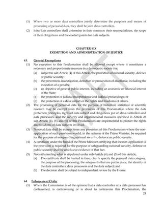28
(1) Where two or more data controllers jointly determine the purposes and means of
processing of personal data, they shall be joint data controllers.
(2) Joint data controllers shall determine in their contracts their responsibilities, the scope
of their obligations and the contact points for data subjects.
CHAPTER SIX
EXEMPTION AND ADMINISTRATION OF JUSTICE
63. General Exemptions
(1) No exception to this Proclamation shall be allowed except where it constitutes a
necessary and proportionate measure in a democratic society for:
(a) subject to sub-Article (4) of this Article, the protection of national security, defence
or public security;
(b) the prevention, investigation, detection or prosecution of an offence, including the
execution of a penalty;
(c) an objective of general public interest, including an economic or financial interest
of the State;
(d) the protection of judicial independence and judicial proceedings; or
(e) the protection of a data subject or the rights and freedoms of others.
(2) The processing of personal data for the purpose of historical, statistical or scientific
research may be exempt from the provisions of this Proclamation where the data
protection principles, rights of data subject and obligations put on data controllers and
data processors, and the security and organizational measures specified in Article 26
sub-Article (4), (5) and (6) of this Proclamation are implemented to protect the rights
and freedoms of data subjects involved.
(3) Personal data shall be exempt from any provision of this Proclamation where the non-
application of such provision would, in the opinion of the Prime Minister, be required
for the purpose of safeguarding national security, defence or public security.
(4) A certificate under the hand of the Prime Minister certifying that the non-application of
the provision is required for the purpose of safeguarding national security, defence or
public security shall be conclusive evidence of that fact.
(5) Notwithstanding what is stipulated under sub-Article (4) and (5) of this Article,
(a) The certificate shall be limited in time, clearly specify the personal data category,
the purpose of the processing, the safeguards that are put in place, the identity of
the data controllers, data processors and the data subject; and
(b) The decision shall be subject to independent review by the House.
64. Enforcement Order
(1) Where the Commission is of the opinion that a data controller or a data processor has
contravened, is contravening or is about to contravene this Proclamation, the
 