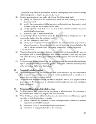 29
Commission may serve an enforcement order on him requiring him to take such steps
within such period as may be specified in the order.
(2) An enforcement order served under sub-Article (1) of this Article shall:
(a) specify the provision of this Proclamation which has been, is being or is likely to
be contravened;
(b) specify the measures that shall be taken to remedy or eliminate the situation which
makes it likely that a contravention will arise;
(c) specify a period which shall not be less than 21 days within which those measures
shall be implemented; and
(d) state that a right of appeal is available.
(3) On complying with an enforcement order, the data controller or data processor, as the
case may be, shall, within the period set, notify:
(a) the data subject concerned; and
(b) where such compliance materially modifies the data concerned, any person to
whom the data was disclosed during the period beginning 12 months before the
date of the service of the order and ending immediately before compliance,
of any amendment.
(4) Where the Commission considers that any provision of the enforcement order may not
be complied with to ensure compliance with this Proclamation, it may vary the order
and, where it does so, it shall give written notice to the person on whom the order was
served.
(5) The information order shall state that the person to whom the order is addressed has a
right of appeal against the requirement specified in the order within the period specified
under sub-Article (3) lit. (c) of this Article.
65. Power to Obtain Information
(1) The Commission may, by a written information order served on any data controller or
data processor, request that person, unless it violates public interest, to furnish to it in
writing information in the time specified.
(2) The information requested under sub-Article (1) of this Article shall be produced or
given access to the Commission in a form in which it can be taken away, is intelligible
and is retrievable.
66. Principles of Imposing Administrative Fines
(1) The Commission shall ensure that the imposition of administrative fines pursuant to
this Proclamation is effective, proportional and dissuasive.
(2) While deciding to impose administrative fines, the Commission shall have due regard,
inter alias, to the following factors, namely
(a) nature, duration and extent of violation of the provisions of the Proclamation,
regulations specified thereunder;
(b) nature and extent of harm suffered by the data subject;
(c) intentional or negligent character of the violation;
 