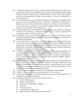 3
(16) “identifiable natural person” means one who can be identified, directly or indirectly, in
particular by reference to an identifier such as a name, an identification number, phone
number, IP address, location data, an online identifier or to one or more factors specific
to the physical, physiological, genetic, mental, economic, cultural or social identity of
that natural person;
(17) “personal data” means any information relating to an identified or identifiable natural
person who can be identified, directly or indirectly, in particular by reference to an
identifier such as a name, an identification number, location data, an online identifier or
to one or more factors specific to the physical, physiological, genetic, mental, economic,
cultural or social identity of that natural person;
(18) “personal data breach” means breach of security leading to the accidental or unlawful
destruction, loss, alteration, unauthorized disclosure of, or access to, personal data
transmitted, stored or otherwise processed;
(19) “proceedings” means any proceedings conducted by a court or an alternative dispute
resolution mechanism; and may include an inquiry or investigation into an offence; and
disciplinary proceedings;
(20) “processing” means an operation or set of operations performed on personal data or
sets of personal data, whether or not by automated means, such as collection, recording,
organization, structuring, storage, adaptation or alteration, retrieval, consultation, use,
disclosure by transmission, dissemination or otherwise making available, alignment or
combination, restriction, erasure or destruction;
(21) “profiling” means any form of automated processing of personal data consisting of the
use of personal data to evaluate certain personal aspects relating to an individual, in
particular to analyze or predict aspects concerning that individual’s performance at
work, economic situation, health, personal preferences, interests, reliability, behavior,
location or movements;
(22) “pseudonymization” means the processing of personal data in such a manner that the
personal data can no longer be attributed to a specific data subject without the use of
additional information and the additional information is kept separately and is subject
to technical and organizational measures to ensure that the personal data are not
attributed to an identified or identifiable individual;
(23) “recipient” means any person to whom data are disclosed or made available;
(24) “Register” means the register kept and maintained by the Commission;
(25) “restriction of processing” means the marking of stored personal data with the aim of
limiting their processing in the future;
(26) “sensitive personal data” means data on a natural person’s:
(a) racial or ethnic origins;
(b) genetic or biometric data;
(c) physical or mental health or condition;
(d) sexual life;
(e) political opinions;
(f) membership of a trade union;
(g) religious beliefs or other beliefs of a similar nature;
 
