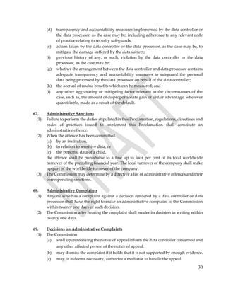 30
(d) transparency and accountability measures implemented by the data controller or
the data processor, as the case may be, including adherence to any relevant code
of practice relating to security safeguards;
(e) action taken by the data controller or the data processor, as the case may be, to
mitigate the damage suffered by the data subject;
(f) previous history of any, or such, violation by the data controller or the data
processor, as the case may be;
(g) whether the arrangement between the data controller and data processor contains
adequate transparency and accountability measures to safeguard the personal
data being processed by the data processor on behalf of the data controller;
(h) the accrual of undue benefits which can be measured; and
(i) any other aggravating or mitigating factor relevant to the circumstances of the
case, such as, the amount of disproportionate gain or unfair advantage, wherever
quantifiable, made as a result of the default.
67. Administrative Sanctions
(1) Failure to perform the duties stipulated in this Proclamation, regulations, directives and
codes of practices issued to implement this Proclamation shall constitute an
administrative offence.
(2) When the offence has been committed
(a) by an institution,
(b) in relation to sensitive data, or
(c) the personal data of a child,
the offence shall be punishable to a fine up to four per cent of its total worldwide
turnover of the preceding financial year. The local turnover of the company shall make
up part of the worldwide turnover of the company.
(3) The Commission may determine by a directive a list of administrative offences and their
corresponding sanctions.
68. Administrative Complaints
(1) Anyone who has a complaint against a decision rendered by a data controller or data
processor shall have the right to make an administrative complaint to the Commission
within twenty one days of such decision.
(2) The Commission after hearing the complaint shall render its decision in writing within
twenty one days.
69. Decisions on Administrative Complaints
(1) The Commission
(a) shall upon receiving the notice of appeal inform the data controller concerned and
any other affected person of the notice of appeal.
(b) may dismiss the complaint if it holds that it is not supported by enough evidence.
(c) may, if it deems necessary, authorize a mediator to handle the appeal.
 