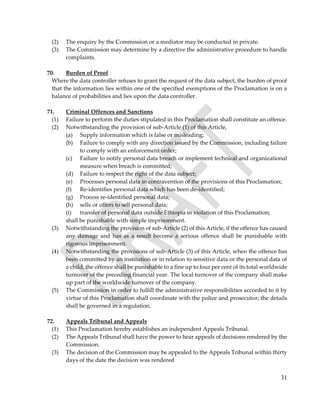 31
(2) The enquiry by the Commission or a mediator may be conducted in private.
(3) The Commission may determine by a directive the administrative procedure to handle
complaints.
70. Burden of Proof
Where the data controller refuses to grant the request of the data subject, the burden of proof
that the information lies within one of the specified exemptions of the Proclamation is on a
balance of probabilities and lies upon the data controller.
71. Criminal Offences and Sanctions
(1) Failure to perform the duties stipulated in this Proclamation shall constitute an offence.
(2) Notwithstanding the provision of sub-Article (1) of this Article,
(a) Supply information which is false or misleading;
(b) Failure to comply with any direction issued by the Commission, including failure
to comply with an enforcement order;
(c) Failure to notify personal data breach or implement technical and organizational
measure when breach is committed;
(d) Failure to respect the right of the data subject;
(e) Processes personal data in contravention of the provisions of this Proclamation;
(f) Re-identifies personal data which has been de-identified;
(g) Process re-identified personal data;
(h) sells or offers to sell personal data;
(i) transfer of personal data outside Ethiopia in violation of this Proclamation;
shall be punishable with simple imprisonment.
(3) Notwithstanding the provision of sub-Article (2) of this Article, if the offence has caused
any damage and has as a result become a serious offence shall be punishable with
rigorous imprisonment.
(4) Notwithstanding the provisions of sub-Article (3) of this Article, when the offence has
been committed by an institution or in relation to sensitive data or the personal data of
a child, the offence shall be punishable to a fine up to four per cent of its total worldwide
turnover of the preceding financial year. The local turnover of the company shall make
up part of the worldwide turnover of the company.
(5) The Commission in order to fulfill the administrative responsibilities accorded to it by
virtue of this Proclamation shall coordinate with the police and prosecutor; the details
shall be governed in a regulation.
72. Appeals Tribunal and Appeals
(1) This Proclamation hereby establishes an independent Appeals Tribunal.
(2) The Appeals Tribunal shall have the power to hear appeals of decisions rendered by the
Commission.
(3) The decision of the Commission may be appealed to the Appeals Tribunal within thirty
days of the date the decision was rendered
 