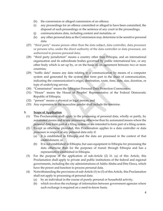4
(h) the commission or alleged commission of an offence;
(i) any proceedings for an offence committed or alleged to have been committed, the
disposal of such proceedings or the sentence of any court in the proceedings;
(j) communications data, including content and metadata; or
(k) any other personal data as the Commission may determine to be sensitive personal
data.
(27) “third party” means person other than the data subject, data controller, data processor
or persons who, under the direct authority of the data controller or data processor, are
authorized to process personal data;
(28) “third party jurisdiction” means a country other than Ethiopia, and an international
organization and its subordinate bodies governed by public international law, or any
other body which is set up by, or on the basis of, an agreement between two or more
countries;
(29) “traffic data” means any data relating to a communication by means of a computer
system and generated by the system that form part in the chain of communication,
indicating the communication’s origin, destination, route, time, date, size, duration, or
type of underlying service;
(30) “Commission” means the Ethiopian Personal Data Protection Commission;
(31) “House” means the House of Peoples’ Representative of the Federal Democratic
Republic of Ethiopia;
(32) “person” means a physical or legal person; and
(33) Any expression in the masculine gender shall include the feminine.
3. Scope of Application
(1) This Proclamation shall apply to the processing of personal data, wholly or partly, by
automated means and to any processing otherwise than by automated means where the
personal data form part of a filing system or are intended to form part of a filing system.
(2) Except as otherwise provided, this Proclamation applies to a data controller or data
processor in respect of any personal data only if:
(a) it is established in Ethiopia and the data are processed in the context of that
establishment, or
(b) It is not established in Ethiopia, but uses equipment in Ethiopia for processing the
data otherwise than for the purposes of transit through Ethiopia and has a
representative established in Ethiopia.
(3) For the purpose of the application of sub-Article (2) lit. (a) of this Article, this
Proclamation shall apply to private and public institutions of the federal and regional
governments, including the city administrations of Addis Abeba and Dire Dawa, which
have the power and function to process personal data.
(4) Notwithstanding the provisions of sub-Article (1) to (3) of this Article, this Proclamation
shall not apply to processing of personal data:
(a) by an individual in the course of purely personal or household activity;
(b) which involves the exchange of information between government agencies where
such exchange is required on a need-to-know basis;
 