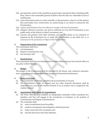 6
(14) get injunction order for the expeditious preservation of personal data, including traffic
data, where it has reasonable ground to believe that the data are vulnerable to loss or
modification;
(15) issue enforcement notice to a data controller or data processor, when it is of the opinion
that such bodies have contravened, are contravening or are about to contravene this
Proclamation;
(16) impose administrative fines for failures to comply with this Proclamation;
(17) delegate whenever necessary any power conferred on it by this Proclamation to any
public entity of the Federal or State Government; and
(18) exercise and perform such other functions, powers, and duties as are conferred or
imposed on the Commission by or under this Proclamation or any other law or as
necessary for the promotion of object of the Proclamation.
6. Organization of the Commission
The Commission shall have:
(1) a Commissioner;
(2) Deputy Commissioners; and
(3) the necessary staff.
7. Head Quarters
The Commission shall have its headquarters in Addis Ababa and may have branch offices at
any place within Ethiopia.
8. Budget
The budget of the Commission shall be allocated by the House; and, whenever necessary,
may receive financial support from local, foreign and international institutions.
9. Books of Account
(1) The Commission shall keep complete and accurate books of account.
(2) The Commission’s books of account and any other financial documents shall be
inspected every year by the Auditor General or by an auditor who is assigned by the
Auditor General.
10. Appointment and Criteria for Appointment
(1) The Prime Minister shall establish an independent committee which constitutes five
members and that will engage in the recruitment of nominees to the position of
Commissioner and Deputy Commissioners.
(2) The committee shall:
(a) receive nominations from the public;
(b) conduct a transparent and competitive selection process;
(c) make a short list of five nominees; and
(d) send the short list to the Prime Minister.
 