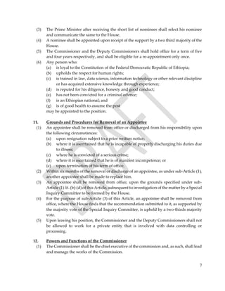 7
(3) The Prime Minister after receiving the short list of nominees shall select his nominee
and communicate the same to the House.
(4) A nominee shall be appointed upon receipt of the support by a two third majority of the
House.
(5) The Commissioner and the Deputy Commissioners shall hold office for a term of five
and four years respectively, and shall be eligible for a re-appointment only once.
(6) Any person who:
(a) is loyal to the Constitution of the Federal Democratic Republic of Ethiopia;
(b) upholds the respect for human rights;
(c) is trained in law, data science, information technology or other relevant discipline
or has acquired extensive knowledge through experience;
(d) is reputed for his diligence, honesty and good conduct;
(e) has not been convicted for a criminal offence;
(f) is an Ethiopian national; and
(g) is of good health to assume the post
may be appointed to the position.
11. Grounds and Procedures for Removal of an Appointee
(1) An appointee shall be removed from office or discharged from his responsibility upon
the following circumstances:
(a) upon resignation subject to a prior written notice;
(b) where it is ascertained that he is incapable of properly discharging his duties due
to illness;
(c) where he is convicted of a serious crime;
(d) where it is ascertained that he is of manifest incompetence; or
(e) upon termination of his term of office.
(2) Within six months of the removal or discharge of an appointee, as under sub-Article (1),
another appointee shall be made to replace him.
(3) An appointee shall be removed from office, upon the grounds specified under sub-
Article (1) lit. (b)-(d) of this Article, subsequent to investigation of the matter by a Special
Inquiry Committee to be formed by the House.
(4) For the purpose of sub-Article (3) of this Article, an appointee shall be removed from
office, where the House finds that the recommendation submitted to it, as supported by
the majority vote of the Special Inquiry Committee, is upheld by a two-thirds majority
vote.
(5) Upon leaving his position, the Commissioner and the Deputy Commissioners shall not
be allowed to work for a private entity that is involved with data controlling or
processing.
12. Powers and Functions of the Commissioner
(1) The Commissioner shall be the chief executive of the commission and, as such, shall lead
and manage the works of the Commission.
 