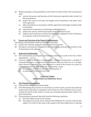 8
(2) Without prejudice to the generalities of sub-Article (1) of this Article, the Commissioner
shall:
(a) exercise the powers and functions of the Commission specified under Article 5 of
this Proclamation;
(b) prepare the annual work plan and budget of the Commission, and utilize same
when approved;
(c) effect expenditures in accordance with the approved work budget and plan of the
Commission;
(d) represent the Commission in all dealings with third parties;
(e) prepare the activity and financial reports of the Commission; and
(f) organize the Commission, and hire and administer employees of the Commission
in accordance with civil servants laws.
13. Powers and Functions of the Deputy Commissioners
The Deputy Commissioners shall have the following duties:
(1) perform the activities assigned to them by the Commissioner;
(2) the deputy commissioner delegated by the Commissioner performs the activities of the
Commissioner in his absence.
14. Oath and Confidentiality
(1) The Commissioner and Deputy Commissioners shall take an oath at the time of their
appointment.
(2) A person who is or has been a Commissioner, a Deputy Commissioner, a member of
Commission’s staff or an agent of the Commission shall not make use of or divulge,
either directly or indirectly, any data obtained as a result of the exercise of a power or
in the performance of a duty under this Proclamation, except:
(a) in accordance with this or any other Proclamation; or
(b) as authorized by the order of a Court
CHAPTER THREE
PROCESSING OF PERSONAL DATA
15. The Principle of Lawfulness
(1) Personal data shall be processed lawfully.
(2) Notwithstanding the provision of sub-Article (1) of this Article, personal data shall not
be processed unless there is compliance with at least one of the conditions set out in sub-
Articles (3) and (4) of this Article; or in the case of sensitive personal data, Article 17 of
this Proclamation.
(3) The processing of personal data shall meet the following conditions:
(a) The data subject has given his consent;
(b) Processing is necessary and is related to the fulfillment of a contract with the data
subject or in order to take steps at the request of the data subject prior to entering
 