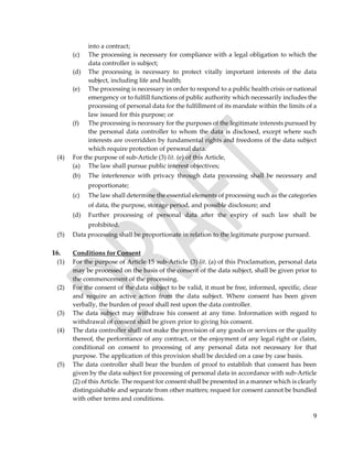 9
into a contract;
(c) The processing is necessary for compliance with a legal obligation to which the
data controller is subject;
(d) The processing is necessary to protect vitally important interests of the data
subject, including life and health;
(e) The processing is necessary in order to respond to a public health crisis or national
emergency or to fulfill functions of public authority which necessarily includes the
processing of personal data for the fulfillment of its mandate within the limits of a
law issued for this purpose; or
(f) The processing is necessary for the purposes of the legitimate interests pursued by
the personal data controller to whom the data is disclosed, except where such
interests are overridden by fundamental rights and freedoms of the data subject
which require protection of personal data.
(4) For the purpose of sub-Article (3) lit. (e) of this Article,
(a) The law shall pursue public interest objectives;
(b) The interference with privacy through data processing shall be necessary and
proportionate;
(c) The law shall determine the essential elements of processing such as the categories
of data, the purpose, storage period, and possible disclosure; and
(d) Further processing of personal data after the expiry of such law shall be
prohibited.
(5) Data processing shall be proportionate in relation to the legitimate purpose pursued.
16. Conditions for Consent
(1) For the purpose of Article 15 sub-Article (3) lit. (a) of this Proclamation, personal data
may be processed on the basis of the consent of the data subject, shall be given prior to
the commencement of the processing.
(2) For the consent of the data subject to be valid, it must be free, informed, specific, clear
and require an active action from the data subject. Where consent has been given
verbally, the burden of proof shall rest upon the data controller.
(3) The data subject may withdraw his consent at any time. Information with regard to
withdrawal of consent shall be given prior to giving his consent.
(4) The data controller shall not make the provision of any goods or services or the quality
thereof, the performance of any contract, or the enjoyment of any legal right or claim,
conditional on consent to processing of any personal data not necessary for that
purpose. The application of this provision shall be decided on a case by case basis.
(5) The data controller shall bear the burden of proof to establish that consent has been
given by the data subject for processing of personal data in accordance with sub-Article
(2) of this Article. The request for consent shall be presented in a manner which is clearly
distinguishable and separate from other matters; request for consent cannot be bundled
with other terms and conditions.
 