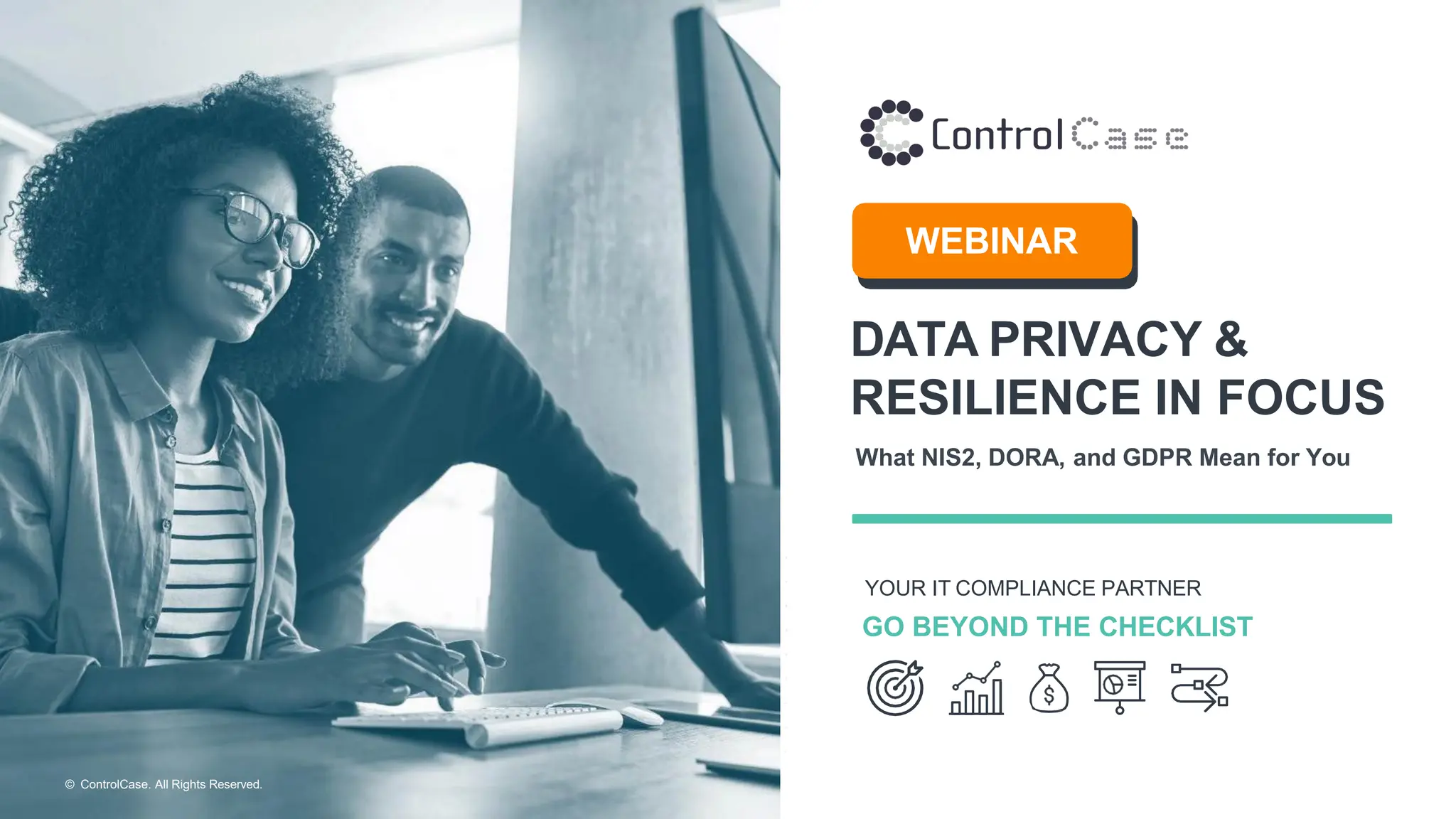 © ControlCase. All Rights Reserved.
DATA PRIVACY &
RESILIENCE IN FOCUS
What NIS2, DORA, and GDPR Mean for You
YOUR IT COMPLIANCE PARTNER
GO BEYOND THE CHECKLIST
WEBINAR
 