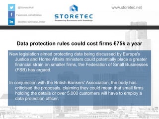 @StoretecHull

www.storetec.net

Facebook.com/storetec
Storetec Services Limited

Data protection rules could cost firms £75k a year
New legislation aimed protecting data being discussed by Europe's
Justice and Home Affairs ministers could potentially place a greater
financial strain on smaller firms, the Federation of Small Businesses
(FSB) has argued.
In conjunction with the British Bankers' Association, the body has
criticised the proposals, claiming they could mean that small firms
holding the details or over 5,000 customers will have to employ a
data protection officer.

 