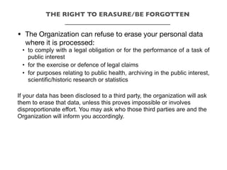 • The Organization can refuse to erase your personal data
where it is processed:
• to comply with a legal obligation or for the performance of a task of
public interest
• for the exercise or defence of legal claims
• for purposes relating to public health, archiving in the public interest,
scientific/historic research or statistics
If your data has been disclosed to a third party, the organization will ask
them to erase that data, unless this proves impossible or involves
disproportionate effort. You may ask who those third parties are and the
Organization will inform you accordingly.
THE RIGHT TO ERASURE/BE FORGOTTEN
_________________________________
 