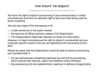 You have the right to object to processing of your personal data in certain
circumstances and have an absolute right to stop your data being used for
direct marketing.
You can also object if the processing is for:
• a task carried out in the public interest
• the exercise of official authority vested in the Organization
• The Organization’s legitimate interests (or those of a third party)
However, in these circumstances the right to object is not absolute and you
must give specific reasons why you are objecting to the processing of your
data.
Please be aware that the Organization would be able to continue processing
your personal data if:
• we can demonstrate compelling legitimate grounds for the processing,
which override the interests, rights and freedoms of the individual
• the processing is for the establishment, exercise or defence of legal claims
THE RIGHT TO OBJECT
_________________________________
 