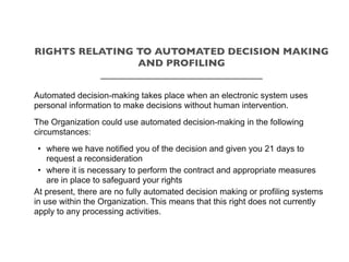 Automated decision-making takes place when an electronic system uses
personal information to make decisions without human intervention.
The Organization could use automated decision-making in the following
circumstances:
• where we have notified you of the decision and given you 21 days to
request a reconsideration
• where it is necessary to perform the contract and appropriate measures
are in place to safeguard your rights
At present, there are no fully automated decision making or profiling systems
in use within the Organization. This means that this right does not currently
apply to any processing activities.
RIGHTS RELATING TO AUTOMATED DECISION MAKING
AND PROFILING
_________________________________
 