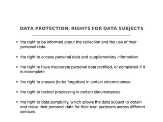 DATA PROTECTION: RIGHTS FOR DATA SUBJECTS
___________________________________________
• the right to be informed about the collection and the use of their
personal data
• the right to access personal data and supplementary information
• the right to have inaccurate personal data rectified, or completed if it
is incomplete
• the right to erasure (to be forgotten) in certain circumstances
• the right to restrict processing in certain circumstances
• the right to data portability, which allows the data subject to obtain
and reuse their personal data for their own purposes across diﬀerent
services
 