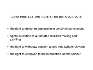 DATA PROTECTION: RIGHTS FOR DATA SUBJECTS
___________________________________________
• the right to object to processing in certain circumstances
• rights in relation to automated decision making and
profiling
• the right to withdraw consent at any time (where relevant)
• the right to complain to the Information Commissioner
 