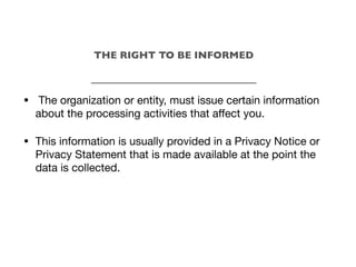 • The organization or entity, must issue certain information
about the processing activities that aﬀect you.
• This information is usually provided in a Privacy Notice or
Privacy Statement that is made available at the point the
data is collected.
THE RIGHT TO BE INFORMED
_________________________________
 