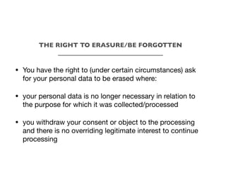 • You have the right to (under certain circumstances) ask
for your personal data to be erased where:
• your personal data is no longer necessary in relation to
the purpose for which it was collected/processed
• you withdraw your consent or object to the processing
and there is no overriding legitimate interest to continue
processing
THE RIGHT TO ERASURE/BE FORGOTTEN
_________________________________
 