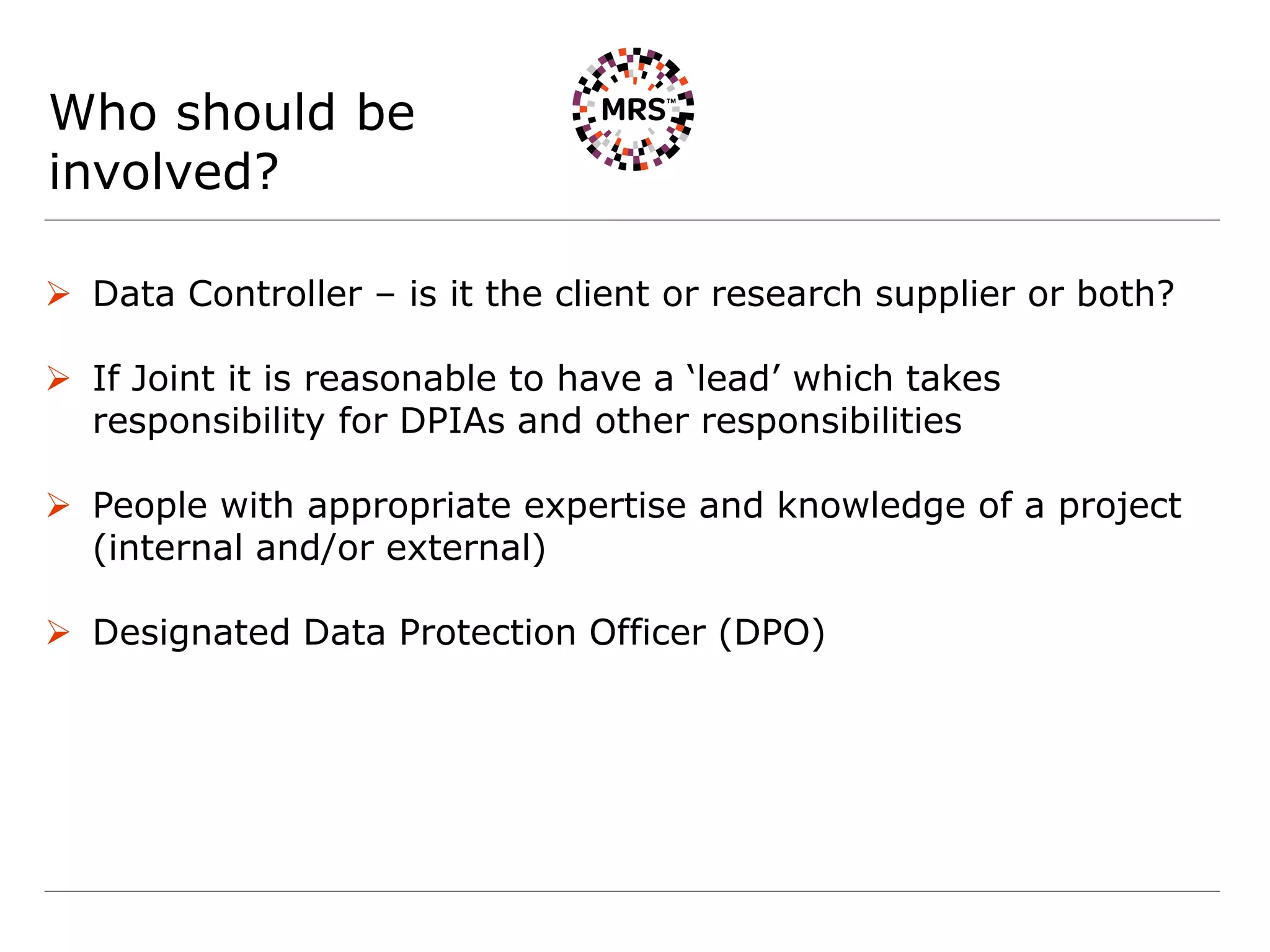 Who should be
involved?
 Data Controller – is it the client or research supplier or both?
 If Joint it is reasonable to have a ‘lead’ which takes
responsibility for DPIAs and other responsibilities
 People with appropriate expertise and knowledge of a project
(internal and/or external)
 Designated Data Protection Officer (DPO)
 