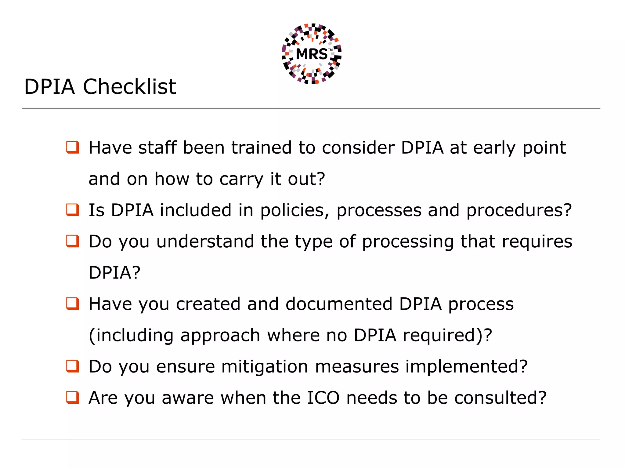 DPIA Checklist
 Have staff been trained to consider DPIA at early point
and on how to carry it out?
 Is DPIA included in policies, processes and procedures?
 Do you understand the type of processing that requires
DPIA?
 Have you created and documented DPIA process
(including approach where no DPIA required)?
 Do you ensure mitigation measures implemented?
 Are you aware when the ICO needs to be consulted?
 