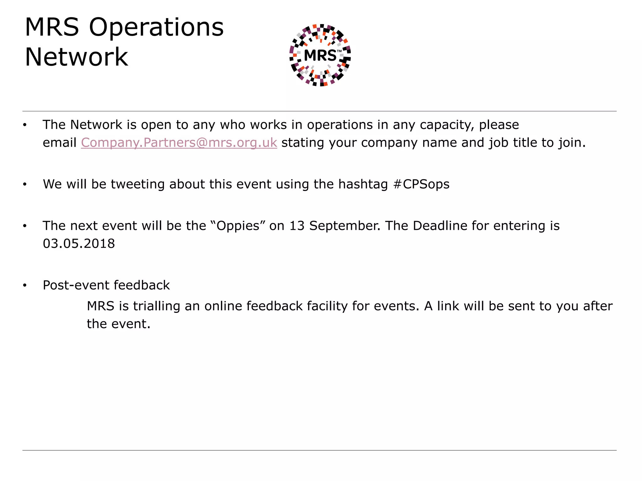 MRS Operations
Network
• The Network is open to any who works in operations in any capacity, please
email Company.Partners@mrs.org.uk stating your company name and job title to join.
• We will be tweeting about this event using the hashtag #CPSops
• The next event will be the “Oppies” on 13 September. The Deadline for entering is
03.05.2018
• Post-event feedback
MRS is trialling an online feedback facility for events. A link will be sent to you after
the event.
 