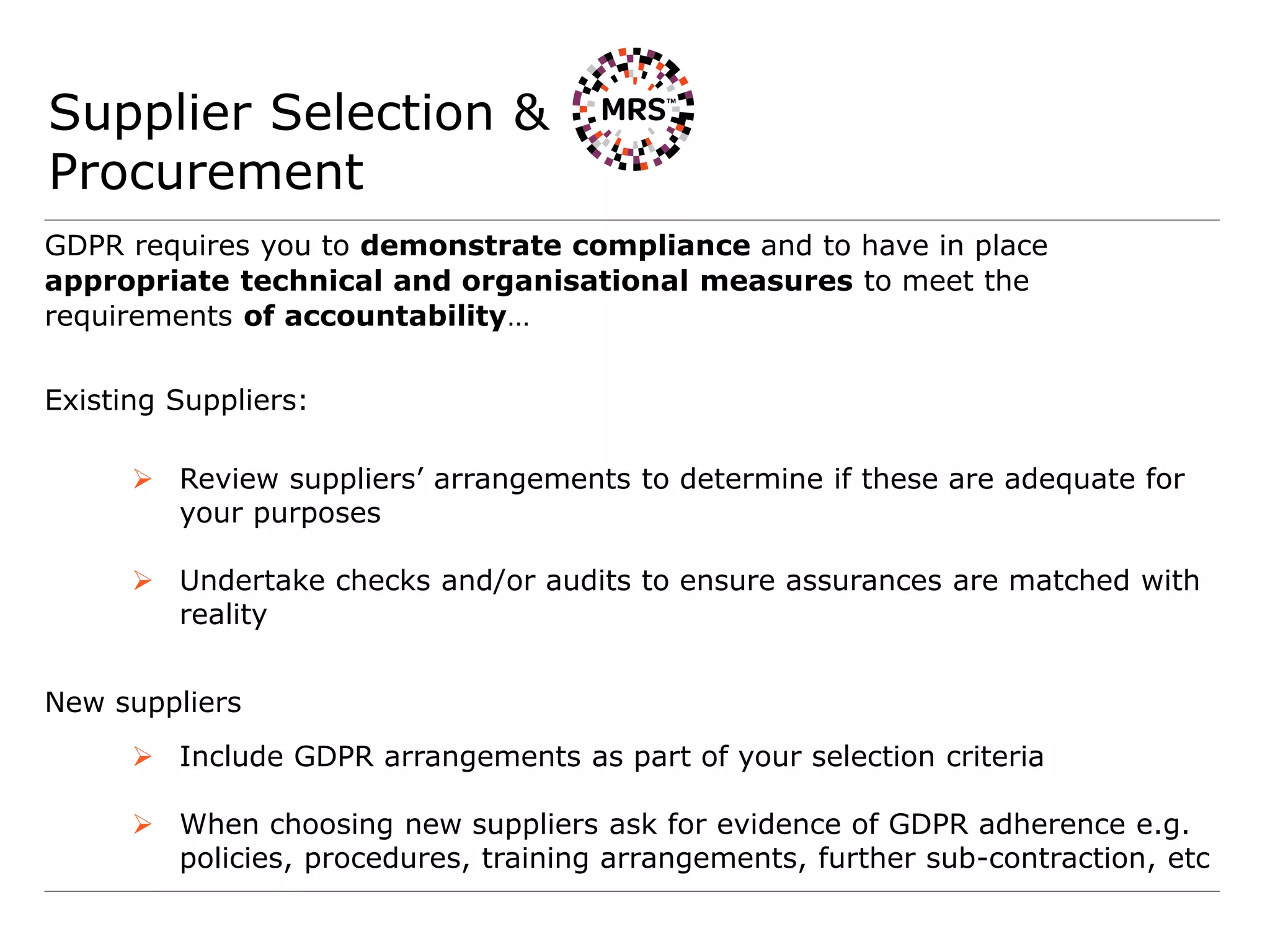 Supplier Selection &
Procurement
GDPR requires you to demonstrate compliance and to have in place
appropriate technical and organisational measures to meet the
requirements of accountability…
Existing Suppliers:
 Review suppliers’ arrangements to determine if these are adequate for
your purposes
 Undertake checks and/or audits to ensure assurances are matched with
reality
New suppliers
 Include GDPR arrangements as part of your selection criteria
 When choosing new suppliers ask for evidence of GDPR adherence e.g.
policies, procedures, training arrangements, further sub-contraction, etc
 