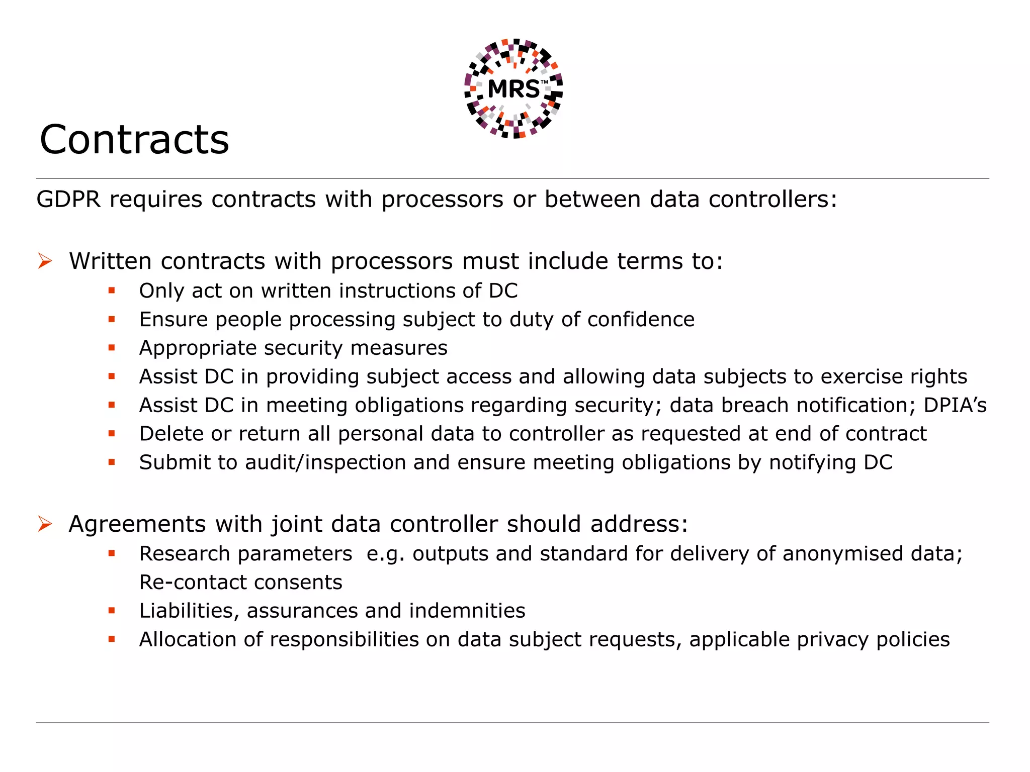 Contracts
GDPR requires contracts with processors or between data controllers:
 Written contracts with processors must include terms to:
 Only act on written instructions of DC
 Ensure people processing subject to duty of confidence
 Appropriate security measures
 Assist DC in providing subject access and allowing data subjects to exercise rights
 Assist DC in meeting obligations regarding security; data breach notification; DPIA’s
 Delete or return all personal data to controller as requested at end of contract
 Submit to audit/inspection and ensure meeting obligations by notifying DC
 Agreements with joint data controller should address:
 Research parameters e.g. outputs and standard for delivery of anonymised data;
Re-contact consents
 Liabilities, assurances and indemnities
 Allocation of responsibilities on data subject requests, applicable privacy policies
 